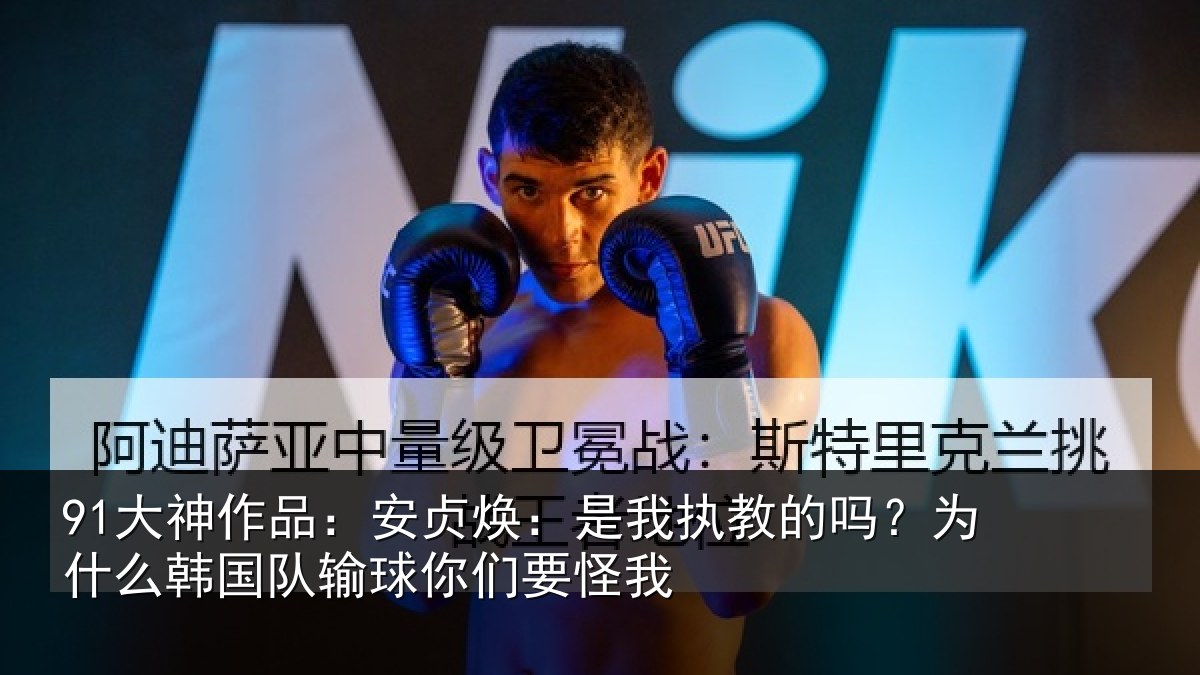 91大神作品：安贞焕：是我执教的吗？为什么韩国队输球你们要怪我