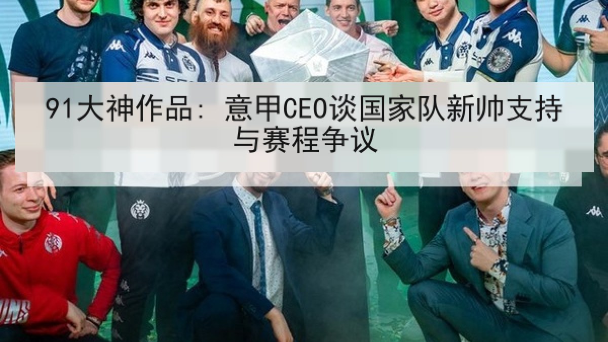 91大神作品: 意甲CEO谈国家队新帅支持与赛程争议