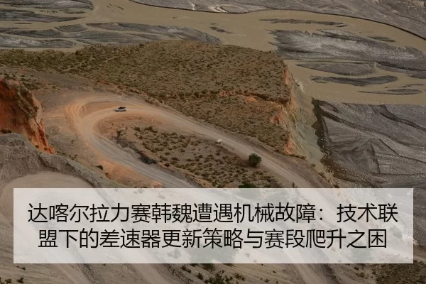 达喀尔拉力赛韩魏遭遇机械故障：技术联盟下的差速器更新策略与赛段爬升之困