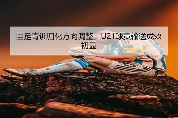国足青训归化方向调整，U21球员输送成效初显