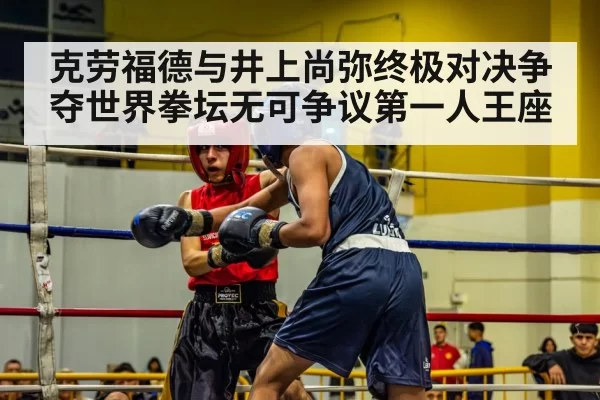 克劳福德与井上尚弥终极对决争夺世界拳坛无可争议第一人王座
