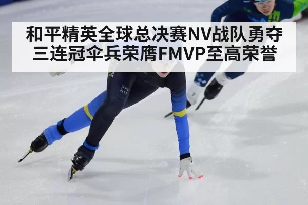 和平精英全球总决赛NV战队勇夺三连冠伞兵荣膺FMVP至高荣誉