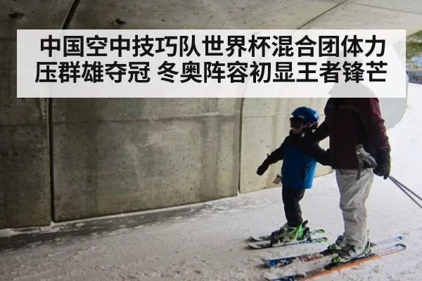 中国空中技巧队世界杯混合团体力压群雄夺冠 冬奥阵容初显王者锋芒