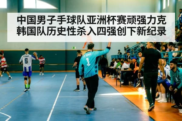 中国男子手球队亚洲杯赛顽强力克韩国队历史性杀入四强创下新纪录